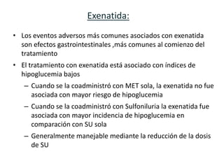 Exenatida:
• Los eventos adversos más comunes asociados con exenatida
  son efectos gastrointestinales ,más comunes al comienzo del
  tratamiento
• El tratamiento con exenatida está asociado con índices de
  hipoglucemia bajos
   – Cuando se la coadministró con MET sola, la exenatida no fue
     asociada con mayor riesgo de hipoglucemia
   – Cuando se la coadministró con Sulfoniluria la exenatida fue
     asociada con mayor incidencia de hipoglucemia en
     comparación con SU sola
   – Generalmente manejable mediante la reducción de la dosis
     de SU
 
