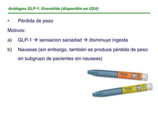 Análogos GLP-1: Exenatide (disponible en USA)


•    Pérdida de peso
Motivos:

a)   GLP-1  sensacion saciedad  disminuye ingesta
b)   Nauseas (sin embargo, también se produce pérdida de peso
     en subgrupo de pacientes sin nauseas)
 