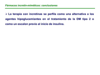 Fármacos incretin-miméticos: conclusiones


 La terapia con incretinas se perfila como una alternativa a los
agentes hipoglucemiantes en el tratamiento de la DM tipo 2 o
como un escalon previo al inicio de insulina.
 