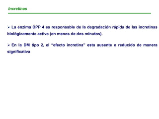 Incretinas



 La enzima DPP 4 es responsable de la degradación rápida de las incretinas
biológicamente activa (en menos de dos minutos).

 En la DM tipo 2, el “efecto incretina” esta ausente o reducido de manera
significativa
 