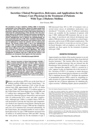 SUPPLEMENT ARTICLE

INCRETIN SYSTEM IN TREATMENT OF TYPE 2 DM

Incretins: Clinical Perspectives, Relevance, and Applications for the
Primary Care Physician in the Treatment of Patients
With Type 2 Diabetes Mellitus
Jeff Unger, MD
The prevalence of type 2 diabetes mellitus (DM) is increasing
substantially in the United States. Almost 24 million people have
the disease, with most of these patients treated by primary care
physicians. Optimal treatment of type 2 DM requires physicians to
understand the pathophysiology of this disorder. Once the physiologic defects are determined, lifestyle interventions and glucoselowering medications can be prescribed to minimize the state of
chronic hyperglycemia and to address the pathophysiologic defects associated with type 2 DM. Other metabolic abnormalities,
including hyperlipidemia, hypertension, and oxidative stress, must
also be addressed to reduce the patient’s risk of cardiovascular
disease. The incretin system plays a role in the pathogenesis
of type 2 DM. Incretin-based therapies, including glucagon-like
peptide 1 receptor agonists and dipeptidyl peptidase 4 inhibitors,
have shown efﬁcacy and safety in treating type 2 DM and have
been reviewed in consensus treatment algorithms. This article
provides an overview of the role of incretin-based therapies in the
management of patients with type 2 DM and how primary care
physicians can incorporate these agents into their practice.

DM decreased from 38% to 28% of treatment visits as
several newer classes of antidiabetes medications were
introduced.4,5 Currently, at least 10 different medication
classes are available for the treatment of patients with
type 2 DM. Additional DM treatments that are in various stages of preclinical and clinical development may
address DM prevention, novel methods to control hyperglycemia, and reversal of DM-related complications. The
purpose of this article is to provide an overview of incretin-based therapies with an emphasis on how PCPs can
optimally use these agents for the treatment of patients
with type 2 DM.

Mayo Clin Proc. 2010;85(12)(suppl):S38-S49

Approximately two-thirds of the insulin response to an oral
glucose load is due to the potentiating effect of gut-derived
incretin hormones.6 The incretin effect has been mostly
attributed to peptide hormones that are released into the
bloodstream from intestinal K and L cells in response to
a meal. Glucagon-like peptide 1 (GLP-1), secreted by L
cells,6 appears to play an important role in the incretin effect. Secretion of GLP-1 in response to meals decreases
progressively from normal glucose tolerance to overt DM.7
This is important because GLP-1 facilitates the regulation
of postprandial glucose (PPG) control by stimulating insulin secretion in a glucose-dependent manner8,9 and helps
regulate the rate of glucose appearance by inhibiting glucagon secretion,10 inhibiting hepatic glucose production,10

AACE = American Association of Clinical Endocrinologists; ACCORD =
Action to Control Cardiovascular Risk in Diabetes; ACE = American
College of Endocrinology; AE = adverse event; CI = conﬁdence interval;
CV = cardiovascular; DM = diabetes mellitus; DPP-4 = dipeptidyl
peptidase 4; DURATION-2 = Diabetes Therapy Utilization: Researching Changes in A1c, Weight and Other Factors Through Intervention
With Exenatide Once Weekly; FDA = US Food and Drug Administration;
FPG = fasting plasma glucose; GIP = glucose-dependent insulinotropic
polypeptide; GLP-1 = glucagon-like peptide 1; HbA1c = hemoglobin A1c;
HOMA-β = homeostasis model assessment of β-cell function; LEAD =
Liraglutide Effect and Action in Diabetes; PCP = primary care physician;
PPG = postprandial glucose

P

rimary care physicians (PCPs) are on the front lines of
diabetes mellitus (DM) care in the United States.1,2 An
estimated 23.6 million Americans (7.8% of the US population) have DM, approximately 90% to 95% of whom
have type 2 DM.3 Approximately 17.9 million patients in
the United States have been diagnosed as having DM, and
5.7 million have undiagnosed DM.3 Type 2 DM is characterized by abnormal glucose homeostasis and increased
risks of cardiovascular (CV), renal, and other complications. Although type 2 DM is a complex illness, PCPs are
well positioned to provide the long-term and comprehensive medical care required to treat patients. During the past
15 years, the prevalence of type 2 DM and the complexity
and costs of its treatment have increased substantially. In
the United States, the estimated number of visits to officebased physicians for type 2 DM treatment increased from
29 million to 45 million between 1994 and 2007.4 During
this same period, insulin use for the treatment of type 2

INCRETIN PHYSIOLOGY

From the Catalina Research Institute, Chino, CA.
Dr Unger has received royalties from Lippincott Publishing; consulting fees
from Roche Pharmaceuticals, Novo Nordisk Inc, Amylin Pharmaceuticals, Inc,
KOWA Pharmaceuticals, NicOx Pharmaceuticals, Colcrys Pharmaceuticals,
and Takeda Phamaceuticals; speakers’ bureau fees from Novo Nordisk Inc,
Amylin Pharmaceuticals, Inc, Lilly Pharmaceuticals, Roche Pharmaceuticals,
Takeda Pharmaceuticals, and Solvay Pharmaceuticals; and contracted research fees from Novo Nordisk Inc, GlaxoSmithKline Pharmaceuticals, sanofiaventis Pharmaceuticals, Roche Pharmaceuticals, Forrest Pharmaceuticals,
AstraZeneca Pharmaceuticals, Takeda Pharmaceuticals, Daiichi Sankyo
Pharmaceuticals, Ortho-McNeil Pharmaceuticals, Arena Pharmaceuticals,
Inc, Wyeth Pharmaceuticals, Cephaplon Pharmaceuticals, Proctor & Gamble
Pharmaceuticals, Allergan Pharmaceuticals, Abbott Laboratories, Sangamo
Pharmaceuticals, Amylin Pharmaceuticals, Inc, Johnson & Johnson Pharmaceuticals, Endo Pharmaceuticals, and MAP Pharmaceuticals.
Address correspondence to Jeff Unger, MD, Associate Director of Metabolic
Studies, Catalina Research Institute, 14726 Ramona Ave, Ste 110, Chino, CA
91710 (jungermd@aol.com).
© 2010 Mayo Foundation for Medical Education and Research

S38

For personal use. Mass reproduce only with permission from Mayo Clinic Proceedings.
a

 