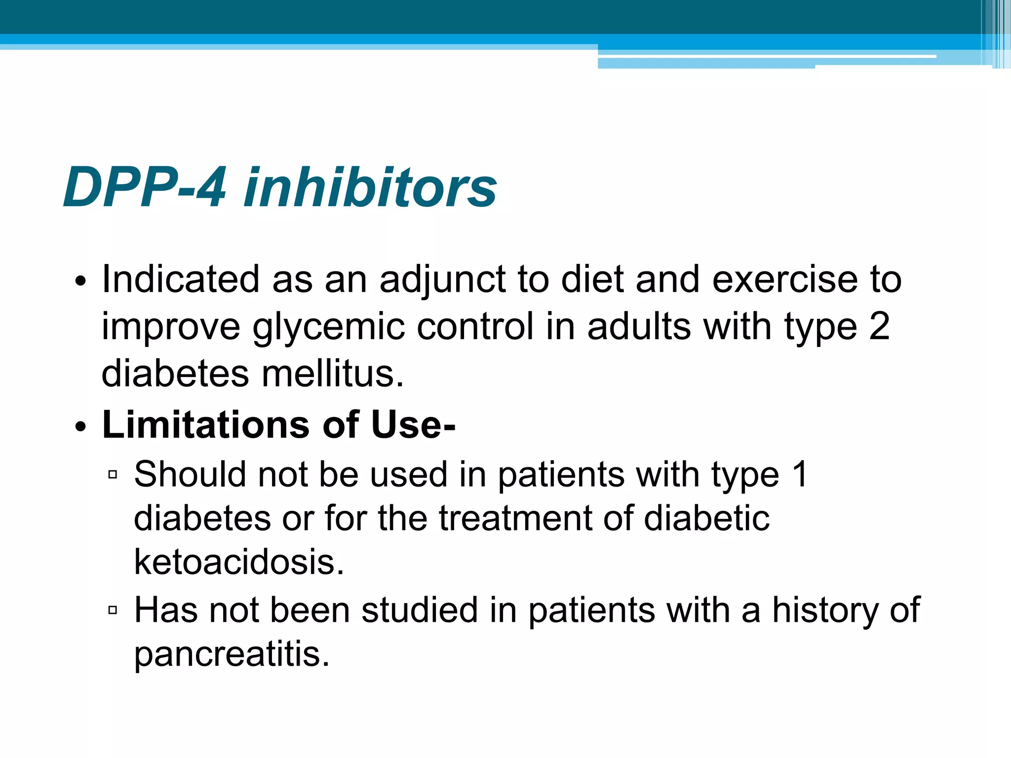 DPP-4 inhibitors
• Indicated as an adjunct to diet and exercise to
improve glycemic control in adults with type 2
diabetes mellitus.
• Limitations of Use-
▫ Should not be used in patients with type 1
diabetes or for the treatment of diabetic
ketoacidosis.
▫ Has not been studied in patients with a history of
pancreatitis.
 