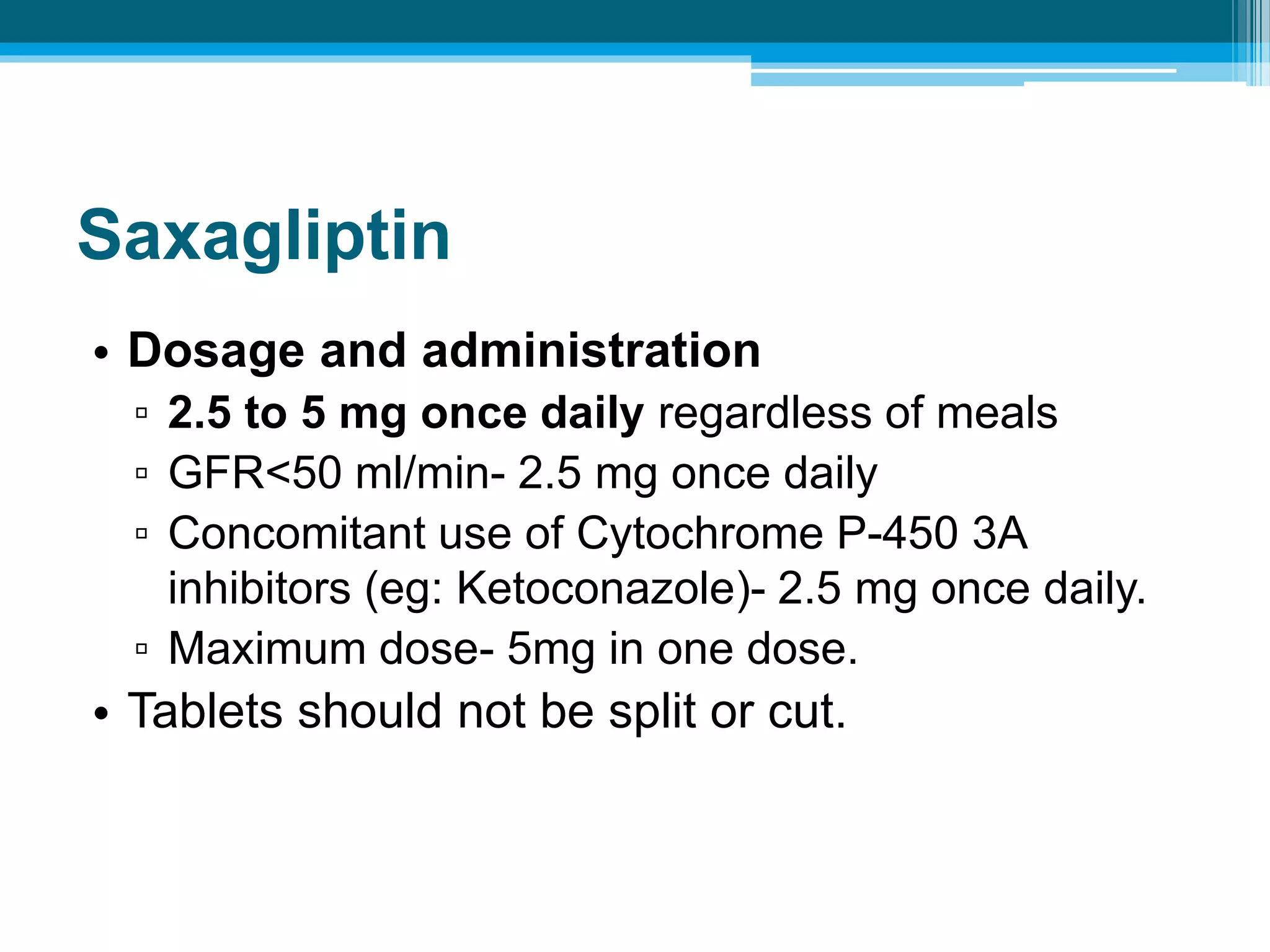 Saxagliptin
• Dosage and administration
▫ 2.5 to 5 mg once daily regardless of meals
▫ GFR<50 ml/min- 2.5 mg once daily
▫ Concomitant use of Cytochrome P-450 3A
inhibitors (eg: Ketoconazole)- 2.5 mg once daily.
▫ Maximum dose- 5mg in one dose.
• Tablets should not be split or cut.
 