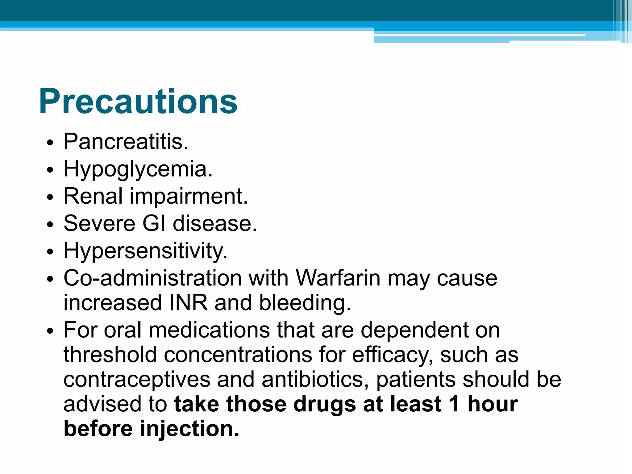 Precautions
• Pancreatitis.
• Hypoglycemia.
• Renal impairment.
• Severe GI disease.
• Hypersensitivity.
• Co-administration with Warfarin may cause
increased INR and bleeding.
• For oral medications that are dependent on
threshold concentrations for efficacy, such as
contraceptives and antibiotics, patients should be
advised to take those drugs at least 1 hour
before injection.
 