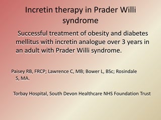 Incretin therapy in Prader Willi syndrome      Successful treatment of obesity and diabetes mellitus with incretin analogue over 3 years in an adult with Prader Willi syndrome. Paisey RB, FRCP; Lawrence C, MB; Bower L, BSc; Rosindale S, MA.    Torbay Hospital, South Devon Healthcare NHS Foundation Trust 