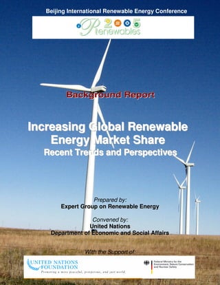 Beijing International Renewable Energy Conference




         Background Report



Increasing Global Renewable
    Energy Market Share
  Recent Trends and Perspectives




                   Prepared by:
        Expert Group on Renewable Energy

                  Convened by:
                 United Nations
    Department of Economic and Social Affairs


                With the Support of:
 