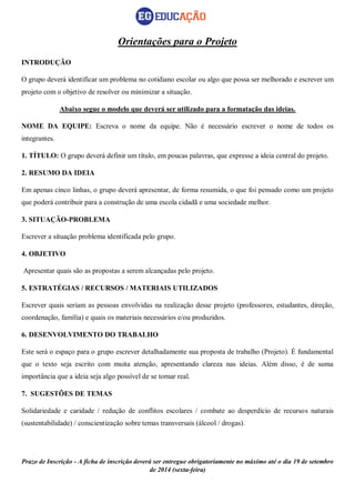 Prazo de Inscrição - A ficha de inscrição deverá ser entregue obrigatoriamente no máximo até o dia 19 de setembro 
de 2014 (sexta-feira) 
Orientações para o Projeto 
INTRODUÇÃO 
O grupo deverá identificar um problema no cotidiano escolar ou algo que possa ser melhorado e escrever um projeto com o objetivo de resolver ou minimizar a situação. 
Abaixo segue o modelo que deverá ser utilizado para a formatação das ideias. 
NOME DA EQUIPE: Escreva o nome da equipe. Não é necessário escrever o nome de todos os integrantes. 
1. TÍTULO: O grupo deverá definir um título, em poucas palavras, que expresse a ideia central do projeto. 
2. RESUMO DA IDEIA 
Em apenas cinco linhas, o grupo deverá apresentar, de forma resumida, o que foi pensado como um projeto que poderá contribuir para a construção de uma escola cidadã e uma sociedade melhor. 
3. SITUAÇÃO-PROBLEMA 
Escrever a situação problema identificada pelo grupo. 
4. OBJETIVO 
Apresentar quais são as propostas a serem alcançadas pelo projeto. 
5. ESTRATÉGIAS / RECURSOS / MATERIAIS UTILIZADOS 
Escrever quais seriam as pessoas envolvidas na realização desse projeto (professores, estudantes, direção, coordenação, família) e quais os materiais necessários e/ou produzidos. 
6. DESENVOLVIMENTO DO TRABALHO 
Este será o espaço para o grupo escrever detalhadamente sua proposta de trabalho (Projeto). É fundamental que o texto seja escrito com muita atenção, apresentando clareza nas ideias. Além disso, é de suma importância que a ideia seja algo possível de se tornar real. 
7. SUGESTÕES DE TEMAS 
Solidariedade e caridade / redução de conflitos escolares / combate ao desperdício de recursos naturais (sustentabilidade) / conscientização sobre temas transversais (álcool / drogas). 
