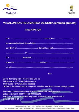 C o n c e j a l í a d e tu r i s m o




VI SALON NAUTICO MARINA DE DENIA (entrada gratuita)

                                      INSCRIPCION


   D./Dª...................................................................con D.N.I nº..................................,

   en representación de la sociedad.........................................................................,

   con C.I.F. nº........................................y domicilio social........................................

   .....................................en .........................................................................................

   C.P............................localidad.................................................................................

   provincia..................................................teléfono...................................................

   e-mail........................................................................................................................


                                                                                   Fdo:


Cuota de inscripción ( marque con una x )
514,50 euros + 21% IVA ( sin barcos )
1.029 euros + 21% IVA ( con barcos)*
*Adjuntar listado de barcos a exponer, nombre, matricula, eslora, manga y calado

Abono de cuota en nuestras oficinas ó mediante transferencia al
Sabadell Solbank 0081 0615 72 0001386643
Rogamos envíen justificante de pago a isabel@marinadedenia.com ó
al fax 96 642 43 87


                 Dársena de Babor, s/n * Ed. Capitanía Puerto de Dénia * 03700 Dénia
 Tel.: 34 966 424 307 * Fax.: 34 966 424 387 * isabel@marinadedenia.com * www.marinadedenia.com
 
