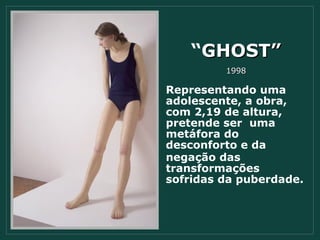 “ GHOST” 1998 Representando uma adolescente, a obra, com 2,19 de altura, pretende ser  uma metáfora do  desconforto e da negação das transformações sofridas da puberdade. 