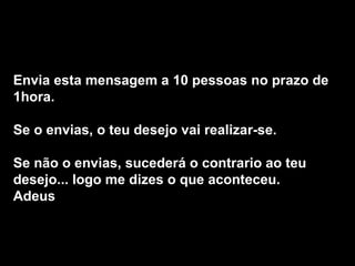 Envia esta mensagem a 10 pessoas no prazo de 1hora.  Se o envias, o teu desejo vai realizar-se.  Se não o envias, sucederá o contrario ao teu desejo... logo me dizes o que aconteceu.  Adeus 