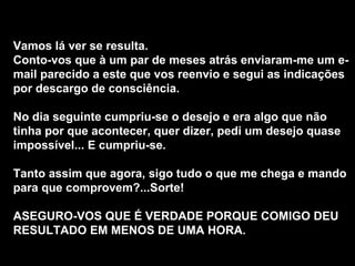 Vamos lá ver se resulta.  Conto-vos que à um par de meses atrás enviaram-me um e-mail parecido a este que vos reenvio e segui as indicações por descargo de consciência.  No dia seguinte cumpriu-se o desejo e era algo que não tinha por que acontecer, quer dizer, pedi um desejo quase impossível... E cumpriu-se.  Tanto assim que agora, sigo tudo o que me chega e mando para que comprovem?...Sorte!  ASEGURO-VOS QUE É VERDADE PORQUE COMIGO DEU RESULTADO EM MENOS DE UMA HORA.   