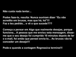 Não custa nada tentar...  Podes faze-lo, resulta: Nunca ouviram dizer “Eu não acredito em bruxas, mas que há, há"!!!  Faz o teu pedido... e vê o que sucede???  Começa a pensar em Algo que realmente desejas, porque funciona... A pessoa que me enviou esta mensagem, disse-me que o seu desejo foi cumprido 10 minutos depois de ler o e-mail, foi então que pensei envia-lo... As bruxas vão-te conceder um desejo!!!  Pede-o quando a contagem Regressiva termine!!!   