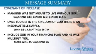 COVENANT	
  OF	
  INCREASE	
  
	
  
•  MANKIND	
  WAS	
  NOT	
  MEANT	
  TO	
  LIVE	
  WITHOUT	
  GOD.	
  
	
  GALATIANS	
  3:13,	
  GENESIS	
  12:2,	
  GENESIS	
  11:5-­‐6	
  
	
  
•  ONCE	
  YOU	
  GET	
  IN	
  THE	
  KINGDOM	
  OF	
  GOD	
  THERE	
  IS	
  AN	
  
INEXHAUSTIBLE	
  SUPPLY.	
  
	
  	
  JOHN	
  6:5-­‐13,	
  MATTHEW	
  26:7-­‐9	
  
	
  
•  INCLUDE	
  GOD	
  IN	
  YOUR	
  FINANCIAL	
  PLAN	
  AND	
  HE	
  WILL	
  
MULTIPLY	
  	
  YOU. 	
  	
  
	
  	
  MARK	
  12:41-­‐44,	
  GALATIANS	
  6:7	
  
	
  
 