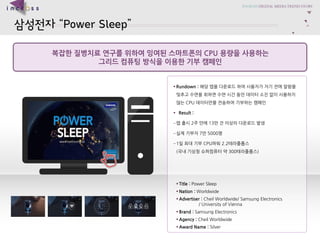 ????Power Sleep 
?????????????????????CPU ??????? 
????????????????? 
?Title : Power Sleep 
?Nation : Worldwide 
?Advertiser :CheilWorldwide/ Samsung Electronics / University of Vienna 
?Brand : Samsung Electronics 
?Agency : CheilWorldwide 
?Award Name : Silver 
?Rundown : ?????????????????????????????????????????????????CPU???????????????? 
?Result : 
C???2???13??????????? 
C?????7?5000? 
C1?????CPU??2.2?????(???????????300?????)  