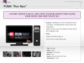 PUMARun Navi 
?????????PUMA??????????????????????? 
?????????????????? 
?Title : RUN Navi 
?Nation : Japan 
?Advertiser :Puma japan 
?Brand : Puma 
?Agency : Beacon/Leo Burnett Tokyo 
?Award Name : Crystal 
?Rundown : ??????????GPS????????????????(KM)????????????????????????????????????????????????????????? 
?Result : 
C????????????1? 
C3???10???????????  