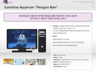 Sunshine AquariumPenguin Navi 
??????????????????????????? 
????????????????? 
?Title : Penguin Navi 
?Nation : Japan 
?Advertiser :HAKUHODO INC./ Sunshine City Corporation 
?Brand : SUNSHINE Aquarium 
?Agency : HAKUHODO INC. 
?Award Name : Bronze 
?Rundown : GPS?????????????????????????????????????????????????????????????????????????? 
?Result : 
C???????152% ?? 
C???9??????32% ???7?????? 
C93%????????????????  