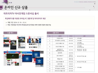 ????TV ??????????? 
????????????,PC ??????????? 
?????: 2014.9. 19 ~ 10. 4 
???: ????????????????????????????? 
??????? 
No 
??? 
??? 
?? 
1 
?????? 
640*96 
?4???? 
2 
????BJ_AD?? 
640*360 
?4???? 
3 
VOD???15? 
640*360 
?4???? 
?5??SKIP?? 
4 
VOD???15? 
640*360 
?4???? 
?5??SKIP?? 
5 
????TI????(???) 
935*353 
??????: 3??? 
??????: 1??? 
6 
???? 
200*456 
?????????? 
7 
?????TI 
960*53 
960*403 
8 
????? 
309*183 
255*150 
9 
VOD???5? 
640*360 
?????????? 
10 
????? 
440*38 
?4???? 
11 
??????15? 
640*480 
12 
????BJ_AD?? 
640*360 
13 
???????15? 
640*480 
???? 
???? 
 
 
 
 
 
 
 
 
 
 
 
???  