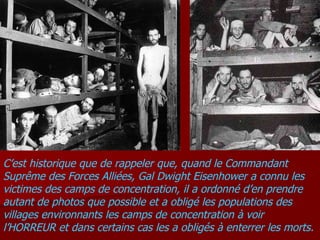 C’est historique que de rappeler que, quand le Commandant Suprême des Forces Alliées, Gal Dwight Eisenhower a connu les victimes des camps de concentration, il a ordonné d’en prendre autant de photos que possible et a obligé les populations des villages environnants les camps de concentration à voir l’HORREUR et dans certains cas les a obligés à enterrer les morts.  