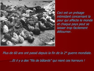 Ceci est un présage intimidant concernant la peur qui affecte le monde et chaque pays peut se laisser trop facilement détourner. Plus de 60 ans ont passé depuis la fin de la 2° guerre mondiale. ...Et il y a des “fils de bâtards” qui nient ces horreurs ! 