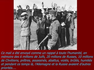 Ce mail a été envoyé comme un rappel à toute l’humanité, en mémoire des 6 millions de Juifs, 20 millions de Russes, 10 millions de Chrétiens, prêtres, assassinés, abattus, violés, brûlés, humiliés et pendant ce temps là, l’Allemagne et la Russie avaient d’autres priorités.... 