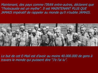Maintenant, des pays comme l’IRAN entre-autres, déclarent que “l’holocauste est un mythe”. Il est MAINTENANT PLUS QUE JAMAIS impératif de rappeler au monde qu’il n’oublie JAMAIS. Le but de cet E-Mail est d’avoir au moins 40.000.000 de gens à travers le monde qui puissent dire “J’e l’ai lu”. 