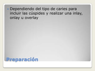 Preparación
 Dependiendo del tipo de caries para
incluir las cúspides y realizar una inlay,
onlay u overlay
 