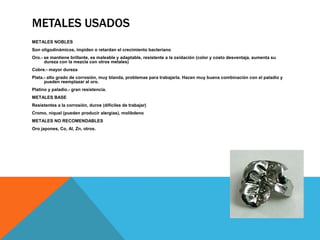 METALES USADOS
METALES NOBLES
Son oligodinámicos, impiden o retardan el crecimiento bacteriano
Oro.- se mantiene brillante, es maleable y adaptable, resistente a la oxidación (color y costo desventaja, aumenta su
      dureza con la mezcla con otros metales)
Cobre.- mayor dureza
Plata.- alto grado de corrosión, muy blanda, problemas para trabajarla. Hacen muy buena combinación con el paladio y
      pueden reemplazar al oro.
Platino y paladio.- gran resistencia.
METALES BASE
Resistentes a la corrosión, duros (difíciles de trabajar)
Cromo, niquel (pueden producir alergias), molibdeno
METALES NO RECOMENDABLES
Oro japones, Co, Al, Zn, otros.
 