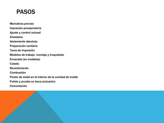 PASOS
Maniobras previas
Impresión preoperatoria
Ajuste y control oclusal
Anestesia
Aislamiento absoluto
Preparación cavitaria
Toma de impresión
Modelos de trabajo, montaje y troquelado
Encerado (en modelos)
Colado
Revestimiento
Combustión
Fluido de metal en el interior de la cavidad de molde
Pulido y prueba en boca (oclusión)
Cementación
 
