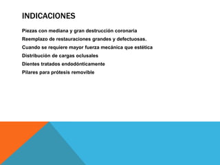 INDICACIONES
Piezas con mediana y gran destrucción coronaria
Reemplazo de restauraciones grandes y defectuosas.
Cuando se requiere mayor fuerza mecánica que estética
Distribución de cargas oclusales
Dientes tratados endodónticamente
Pilares para prótesis removible
 
