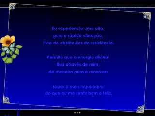 Eu experiencio uma alta,  pura e rápida vibração,  livre de obstáculos da resistência. Permito que a energia divinal  flua através de mim,  de maneira pura e amorosa. Nada é mais importante  do que eu me sentir bem e feliz. 