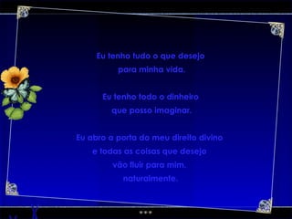 Eu tenho tudo o que desejo para minha vida. Eu tenho todo o dinheiro que posso imaginar. Eu abro a porta do meu direito divino  e todas as coisas que desejo  vão fluir para mim,  naturalmente. 