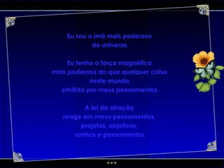 Eu sou o ímã mais poderoso  do universo. Eu tenho a força magnética  mais poderosa do que qualquer coisa  neste mundo, emitida por meus pensamentos. A lei da atração  reage em meus pensamentos,  projetos, objetivos,  sonhos e pensamentos. 