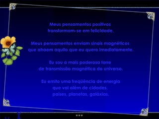 Meus pensamentos positivos  transformam-se em felicidade. Meus pensamentos enviam sinais magnéticos  que atraem aquilo que eu quero imediatamente. Eu sou a mais poderosa torre  de transmissão magnética do universo. Eu emito uma freqüência de energia que vai além de cidades,  países, planetas, galáxias. 