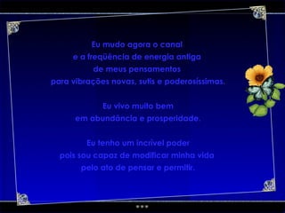 Eu mudo agora o canal  e a freqüência de energia antiga  de meus pensamentos  para vibrações novas, sutis e poderosíssimas. Eu vivo muito bem em abundância e prosperidade. Eu tenho um incrível poder pois sou capaz de modificar minha vida  pelo ato de pensar e permitir. 