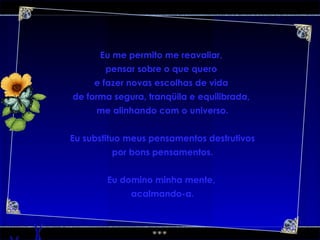 Eu me permito me reavaliar,  pensar sobre o que quero  e fazer novas escolhas de vida  de forma segura, tranqüila e equilibrada,  me alinhando com o universo. Eu substituo meus pensamentos destrutivos por bons pensamentos. Eu domino minha mente,  acalmando-a. 