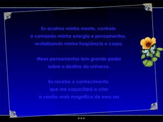 Eu acalmo minha mente, controlo  e comando minha energia e pensamentos,  revitalizando minha freqüência e corpo. Meus pensamentos tem grande poder sobre o destino do universo. Eu recebo o conhecimento  que me capacitará a criar a versão mais magnífica do meu ser. 