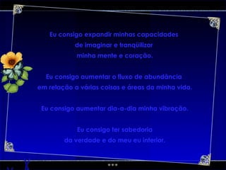 Eu consigo expandir minhas capacidades  de imaginar e tranqüilizar  minha mente e coração. Eu consigo aumentar o fluxo de abundância  em relação a várias coisas e áreas da minha vida. Eu consigo aumentar dia-a-dia minha vibração. Eu consigo ter sabedoria da verdade e do meu eu interior. 