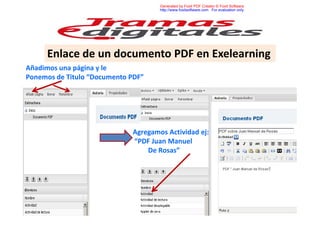 Generated by Foxit PDF Creator © Foxit Software
http://www.foxitsoftware.com For evaluation only.

Enlace de un documento PDF en Exelearning
Añadimos una página y le
Ponemos de Titulo “Documento PDF”

Agregamos Actividad ej:
“PDF Juan Manuel
De Rosas”

 