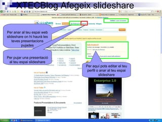 XTECBlog Afegeix slideshare
Per anar al teu espai web
slideshare on hi haurà les
teves presentacions
pujades
Per aquí pots editar el teu
perfil o anar al teu espai
slideshare
Per pujar una presentació
al teu espai slideshare
 