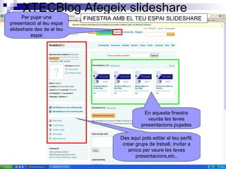 XTECBlog Afegeix slideshare
En aquesta finestra
veuràs les teves
presentacions pujades
Per pujar una
presentació al teu espai
slideshare des de el teu
espai
FINESTRA AMB EL TEU ESPAI SLIDESHARE
Des aquí pots editar el teu perfil,
crear grups de treball, invitar a
amics per veure les teves
presentacions,etc..
 