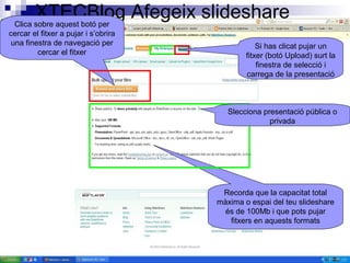 XTECBlog Afegeix slideshareClica sobre aquest botó per
cercar el fitxer a pujar i s’obrira
una finestra de navegació per
cercar el fitxer
Si has clicat pujar un
fitxer (botó Upload) surt la
finestra de selecció i
carrega de la presentació
Recorda que la capacitat total
màxima o espai del teu slideshare
és de 100Mb i que pots pujar
fitxers en aquests formats
Slecciona presentació pública o
privada
 