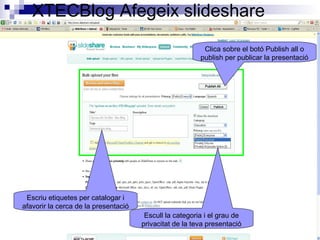 XTECBlog Afegeix slideshare
Escriu etiquetes per catalogar i
afavorir la cerca de la presentació
Escull la categoria i el grau de
privacitat de la teva presentació
Clica sobre el botó Publish all o
publish per publicar la presentació
 