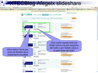 XTECBlog Afegeix slideshare
Clica sobre l’icone per
veure la finestra de la
presentació escollida
Clica sobre aquest botó per
Editar (clica a la part esquerra
del botó) o per Delete (clica a
la part dreta del botó)
 