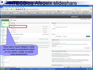 XTECBlog Afegeix slideshare
Clica sobre l’opció Afegeix o edita
per incrustrar la presentació sobre
un nou article o editar un article
creat anteriorment
 