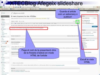XTECBlog Afegeix slideshare
Pega el codi de la presentació dins
de la finestra d’edició en mode
HTML de l’article
Escull la vista
HTML
Guarda el article
com un esborrany o
publica’l
 