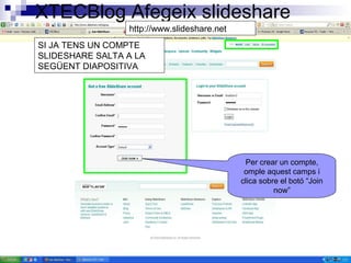 XTECBlog Afegeix slideshare
http://www.slideshare.net
Per crear un compte,
omple aquest camps i
clica sobre el botó “Join
now”
SI JA TENS UN COMPTE
SLIDESHARE SALTA A LA
SEGÜENT DIAPOSITIVA
 