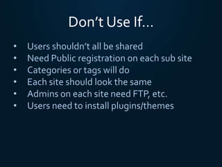 Don’t Use If…
• Users shouldn’t all be shared
• Need Public registration on each sub site
• Categories or tags will do
• Each site should look the same
• Admins on each site need FTP, etc.
• Users need to install plugins/themes
 