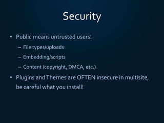 Security
• Public means untrusted users!
– File types/uploads
– Embedding/scripts
– Content (copyright, DMCA, etc.)
• Plugins andThemes are OFTEN insecure in multisite,
be careful what you install!
 