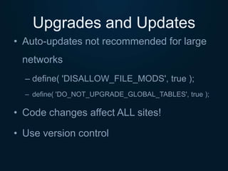 Upgrades and Updates
• Auto-updates not recommended for large
networks
– define( 'DISALLOW_FILE_MODS', true );
– define( 'DO_NOT_UPGRADE_GLOBAL_TABLES', true );
• Code changes affect ALL sites!
• Use version control
 