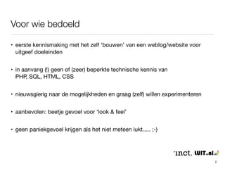 Voor wie bedoeld 
• eerste kennismaking met het zelf ‘bouwen’ van een weblog/website voor 
uitgeef doeleinden 
• in aanvang (!) geen of (zeer) beperkte technische kennis van 
PHP, SQL, HTML, CSS 
• nieuwsgierig naar de mogelijkheden en graag (zelf) willen experimenteren 
• aanbevolen: beetje gevoel voor ‘look & feel’ 
• geen paniekgevoel krijgen als het niet meteen lukt..... ;-) 
• in deze training hier en daar een (*)….. 
2 
 